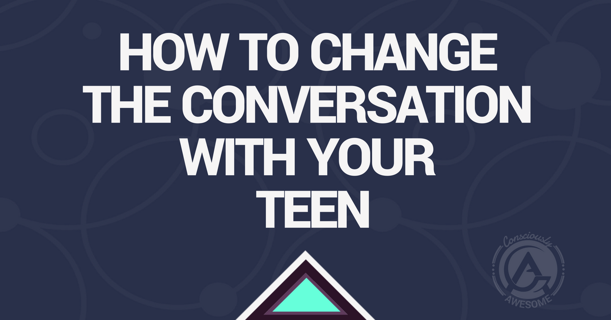 Consciously Awesome- How To Change The Conversation With Your Teen.